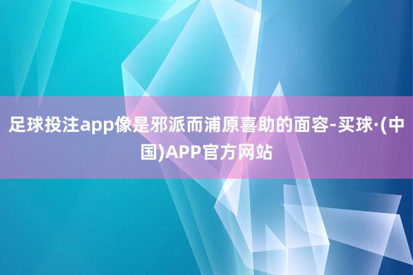 足球投注app像是邪派而浦原喜助的面容-买球·(中国)APP官方网站