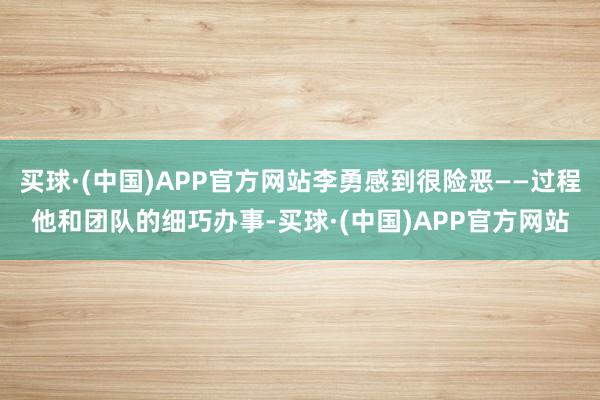 买球·(中国)APP官方网站李勇感到很险恶——过程他和团队的细巧办事-买球·(中国)APP官方网站