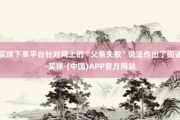 买球下单平台针对网上的“父亲失散”说法作出了回话-买球·(中国)APP官方网站