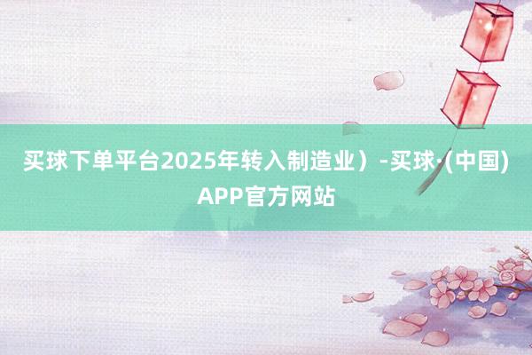 买球下单平台2025年转入制造业）-买球·(中国)APP官方网站