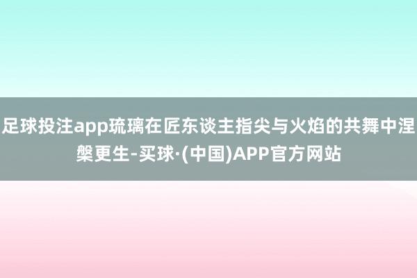 足球投注app琉璃在匠东谈主指尖与火焰的共舞中涅槃更生-买球·(中国)APP官方网站