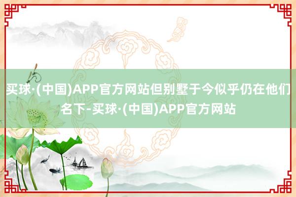 买球·(中国)APP官方网站但别墅于今似乎仍在他们名下-买球·(中国)APP官方网站