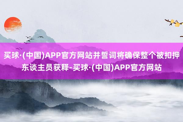 买球·(中国)APP官方网站并誓词将确保整个被扣押东谈主员获释-买球·(中国)APP官方网站
