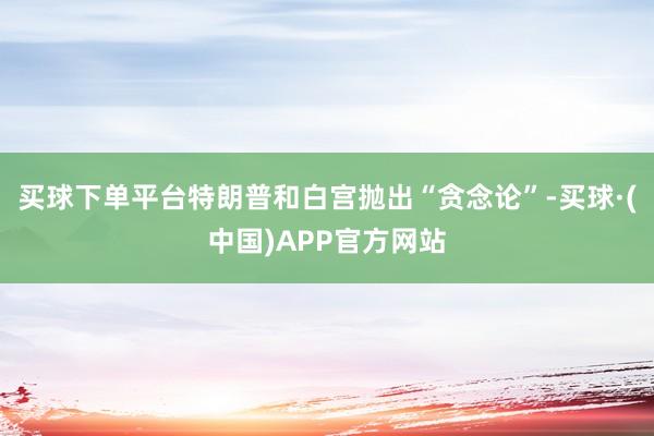 买球下单平台特朗普和白宫抛出“贪念论”-买球·(中国)APP官方网站
