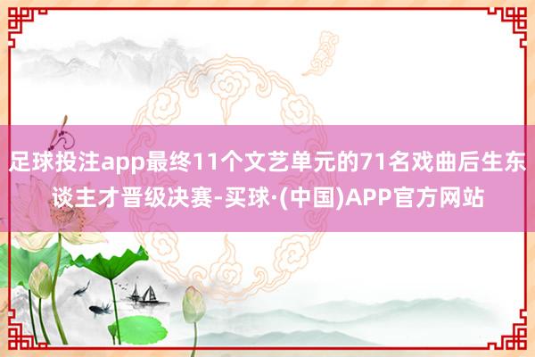 足球投注app最终11个文艺单元的71名戏曲后生东谈主才晋级决赛-买球·(中国)APP官方网站