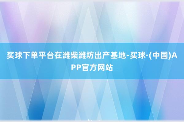 买球下单平台　　在潍柴潍坊出产基地-买球·(中国)APP官方网站