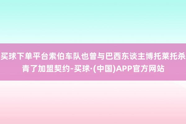 买球下单平台索伯车队也曾与巴西东谈主博托莱托杀青了加盟契约-买球·(中国)APP官方网站