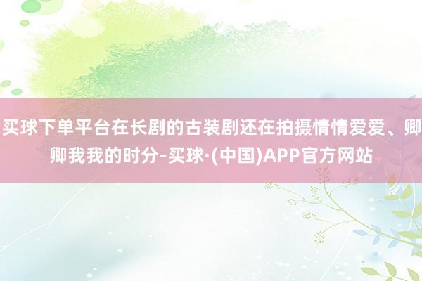 买球下单平台在长剧的古装剧还在拍摄情情爱爱、卿卿我我的时分-买球·(中国)APP官方网站