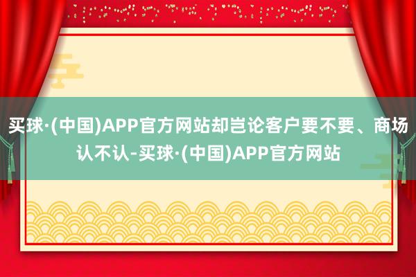 买球·(中国)APP官方网站却岂论客户要不要、商场认不认-买球·(中国)APP官方网站