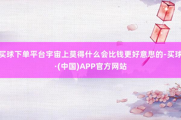 买球下单平台宇宙上莫得什么会比钱更好意思的-买球·(中国)APP官方网站