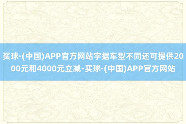 买球·(中国)APP官方网站字据车型不同还可提供2000元和4000元立减-买球·(中国)APP官方网站