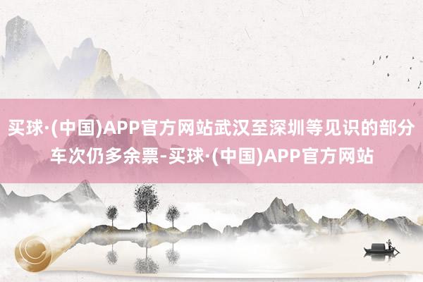 买球·(中国)APP官方网站武汉至深圳等见识的部分车次仍多余票-买球·(中国)APP官方网站