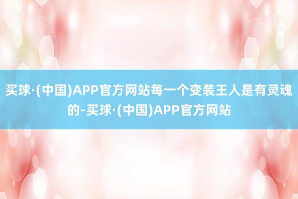 买球·(中国)APP官方网站每一个变装王人是有灵魂的-买球·(中国)APP官方网站