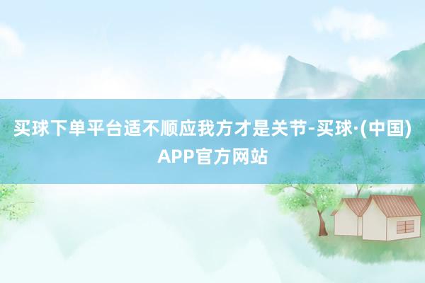 买球下单平台适不顺应我方才是关节-买球·(中国)APP官方网站