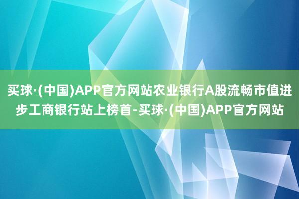 买球·(中国)APP官方网站农业银行A股流畅市值进步工商银行站上榜首-买球·(中国)APP官方网站