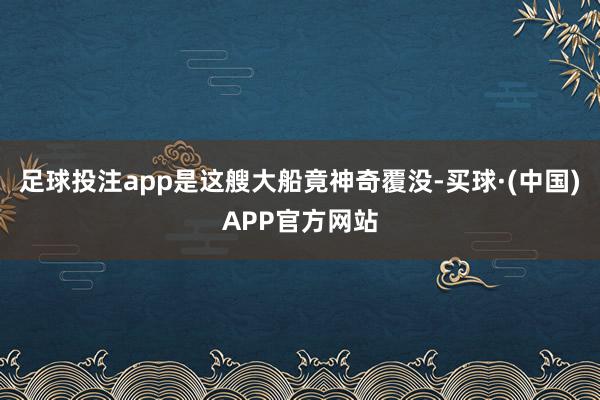 足球投注app是这艘大船竟神奇覆没-买球·(中国)APP官方网站