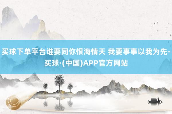 买球下单平台谁要同你恨海情天 我要事事以我为先-买球·(中国)APP官方网站