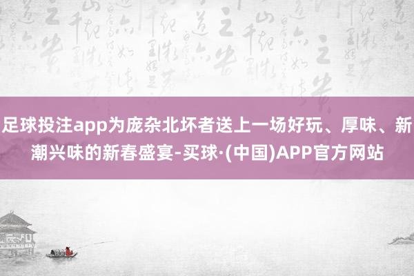 足球投注app为庞杂北坏者送上一场好玩、厚味、新潮兴味的新春盛宴-买球·(中国)APP官方网站
