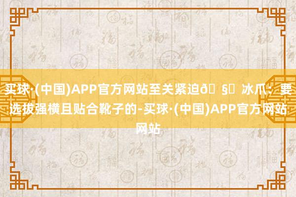买球·(中国)APP官方网站至关紧迫🧊冰爪：要选拔强横且贴合靴子的-买球·(中国)APP官方网站