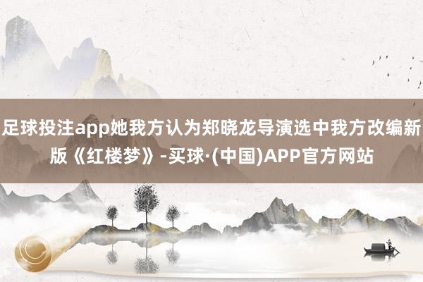 足球投注app她我方认为郑晓龙导演选中我方改编新版《红楼梦》-买球·(中国)APP官方网站