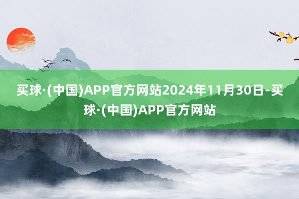 买球·(中国)APP官方网站　　2024年11月30日-买球·(中国)APP官方网站