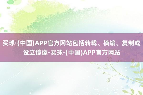 买球·(中国)APP官方网站包括转载、摘编、复制或设立镜像-买球·(中国)APP官方网站
