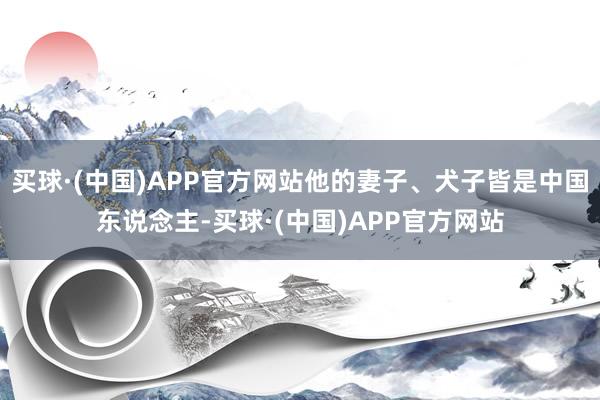 买球·(中国)APP官方网站他的妻子、犬子皆是中国东说念主-买球·(中国)APP官方网站