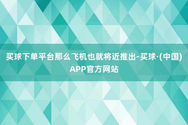 买球下单平台那么飞机也就将近推出-买球·(中国)APP官方网站