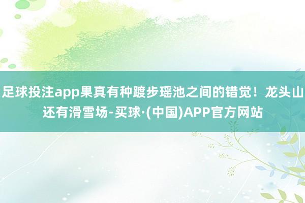 足球投注app果真有种踱步瑶池之间的错觉！龙头山还有滑雪场-买球·(中国)APP官方网站