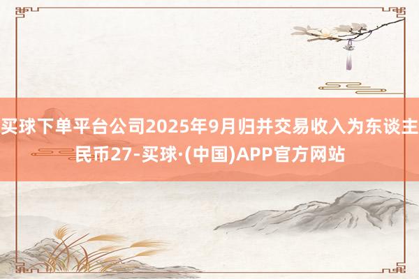 买球下单平台公司2025年9月归并交易收入为东谈主民币27-买球·(中国)APP官方网站