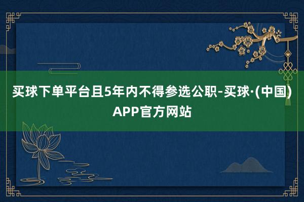 买球下单平台且5年内不得参选公职-买球·(中国)APP官方网站