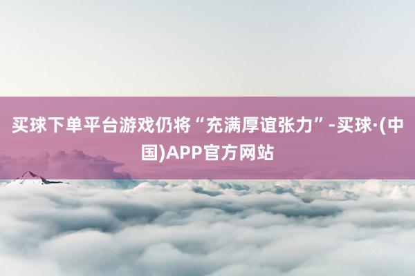 买球下单平台游戏仍将“充满厚谊张力”-买球·(中国)APP官方网站