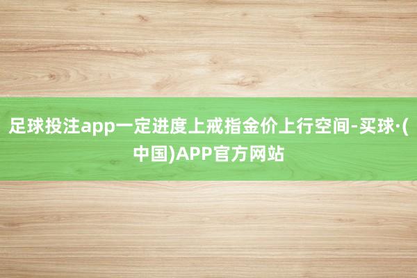 足球投注app一定进度上戒指金价上行空间-买球·(中国)APP官方网站