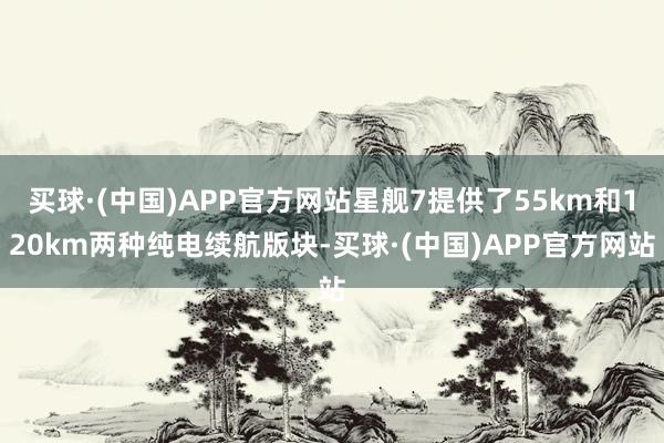 买球·(中国)APP官方网站星舰7提供了55km和120km两种纯电续航版块-买球·(中国)APP官方网站