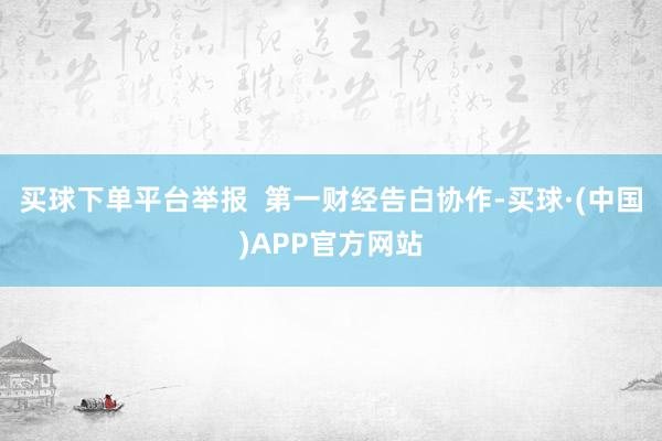 买球下单平台举报  第一财经告白协作-买球·(中国)APP官方网站