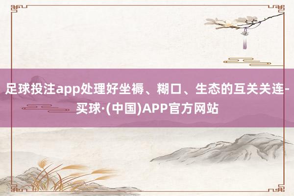 足球投注app处理好坐褥、糊口、生态的互关关连-买球·(中国)APP官方网站
