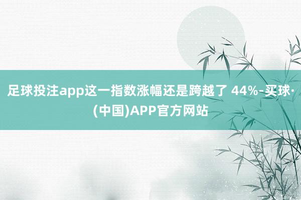足球投注app这一指数涨幅还是跨越了 44%-买球·(中国)APP官方网站