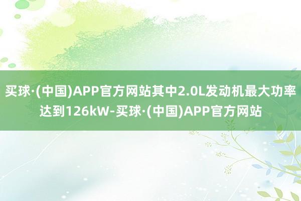 买球·(中国)APP官方网站其中2.0L发动机最大功率达到126kW-买球·(中国)APP官方网站