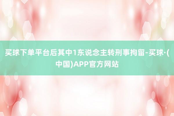买球下单平台后其中1东说念主转刑事拘留-买球·(中国)APP官方网站