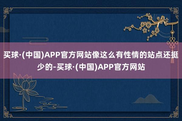 买球·(中国)APP官方网站像这么有性情的站点还挺少的-买球·(中国)APP官方网站