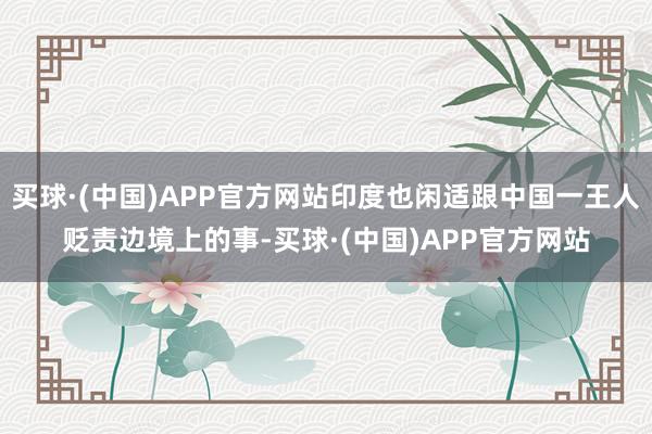 买球·(中国)APP官方网站印度也闲适跟中国一王人贬责边境上的事-买球·(中国)APP官方网站