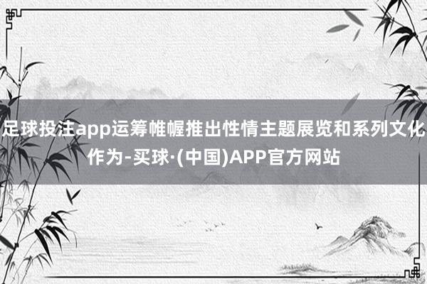 足球投注app运筹帷幄推出性情主题展览和系列文化作为-买球·(中国)APP官方网站