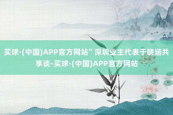 买球·(中国)APP官方网站”深圳业主代表于晓涵共享谈-买球·(中国)APP官方网站