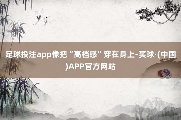 足球投注app像把“高档感”穿在身上-买球·(中国)APP官方网站