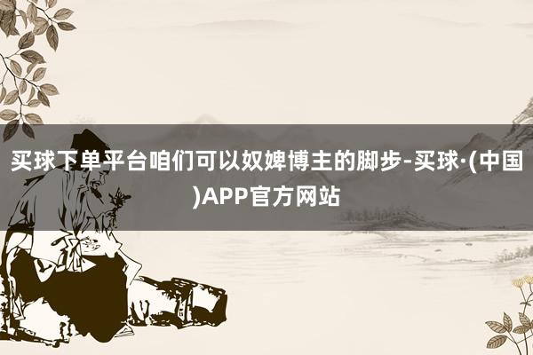 买球下单平台咱们可以奴婢博主的脚步-买球·(中国)APP官方网站