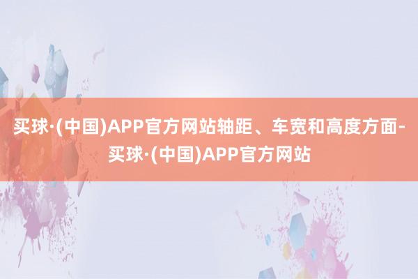 买球·(中国)APP官方网站轴距、车宽和高度方面-买球·(中国)APP官方网站