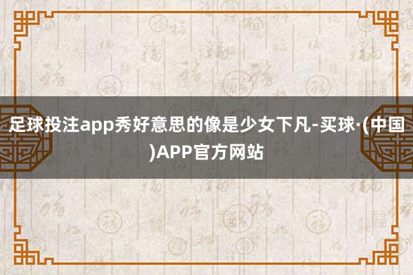 足球投注app秀好意思的像是少女下凡-买球·(中国)APP官方网站