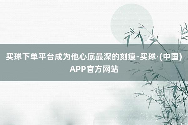 买球下单平台成为他心底最深的刻痕-买球·(中国)APP官方网站