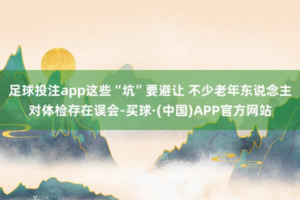 足球投注app这些“坑”要避让 不少老年东说念主对体检存在误会-买球·(中国)APP官方网站