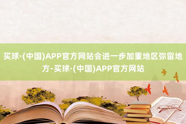 买球·(中国)APP官方网站会进一步加重地区弥留地方-买球·(中国)APP官方网站
